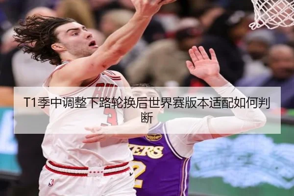 T1季中调整下路轮换后世界赛版本适配如何判断
