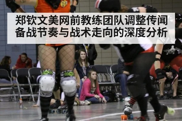 郑钦文美网前教练团队调整传闻 备战节奏与战术走向的深度分析